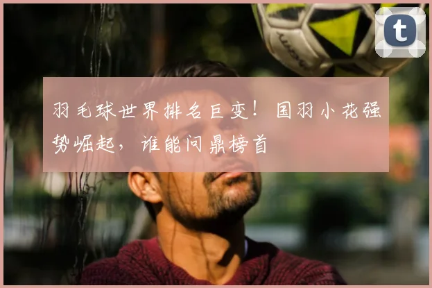 羽毛球世界排名巨变！国羽小花强势崛起，谁能问鼎榜首