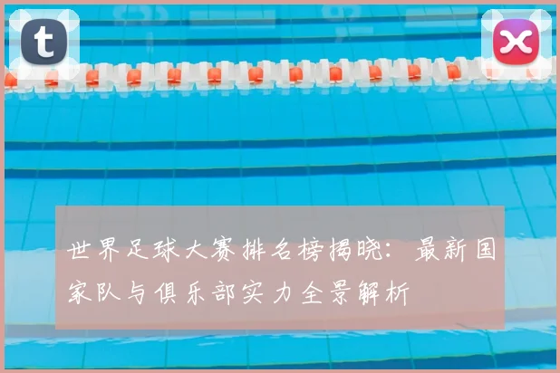 世界足球大赛排名榜揭晓：最新国家队与俱乐部实力全景解析