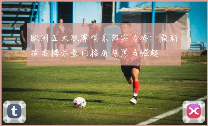 欧洲五大联赛俱乐部实力榜：最新排名揭示豪门格局与黑马崛起