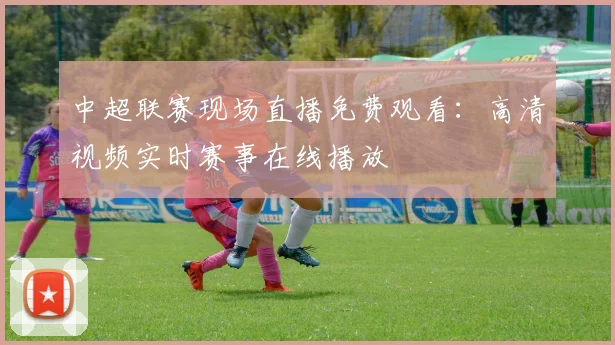 中超联赛现场直播免费观看:高清视频实时赛事在线播放