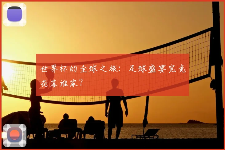 世界杯的全球之旅:足球盛宴究竟花落谁家?