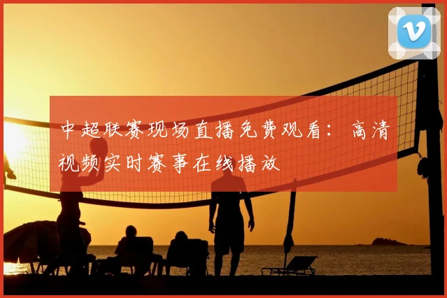 中超联赛现场直播免费观看:高清视频实时赛事在线播放